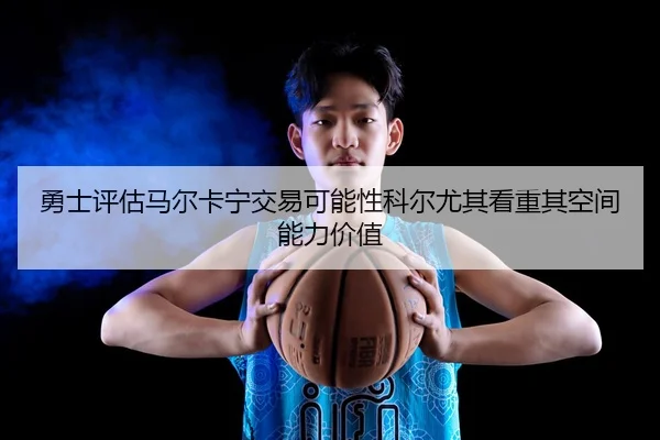 勇士评估马尔卡宁交易可能性科尔尤其看重其空间能力价值
